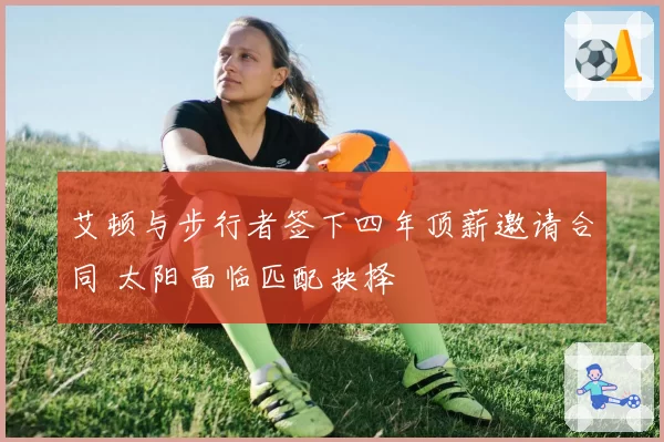 艾顿与步行者签下四年顶薪邀请合同 太阳面临匹配抉择
