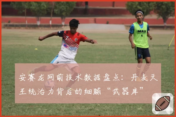 安赛龙网前技术数据盘点：丹麦天王统治力背后的细腻“武器库”