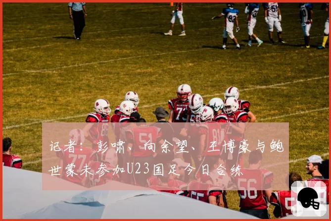 记者：彭啸、向余望、王博豪与鲍世蒙未参加U23国足今日合练