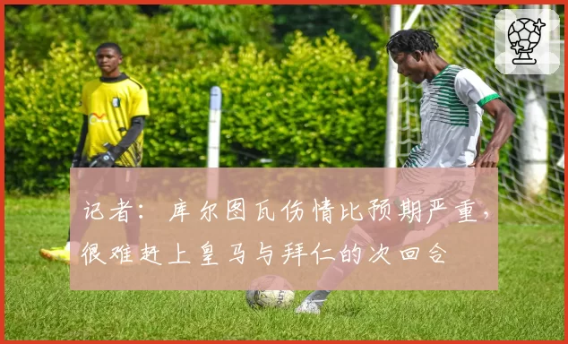 记者:库尔图瓦伤情比预期严重,很难赶上皇马与拜仁的次回合