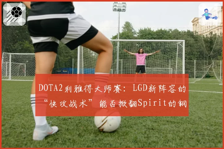 DOTA2利雅得大师赛:LGD新阵容的“快攻战术”能否掀翻Spirit的钢铁防线