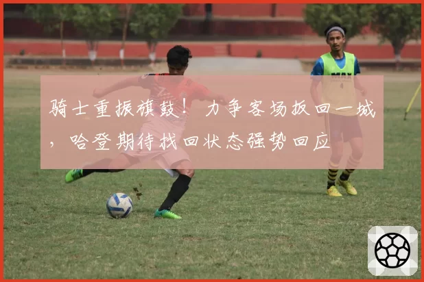 骑士重振旗鼓！力争客场扳回一城，哈登期待找回状态强势回应