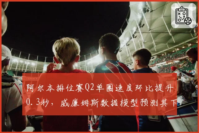 阿尔本排位赛Q2单圈速度环比提升0.3秒,威廉姆斯数据模型预测其下半年可突破积分区