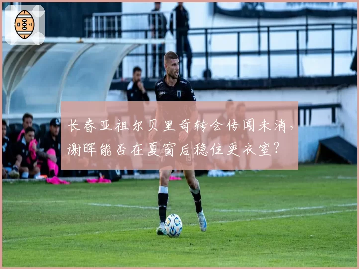 长春亚祖尔贝里奇转会传闻未消,谢晖能否在夏窗后稳住更衣室?