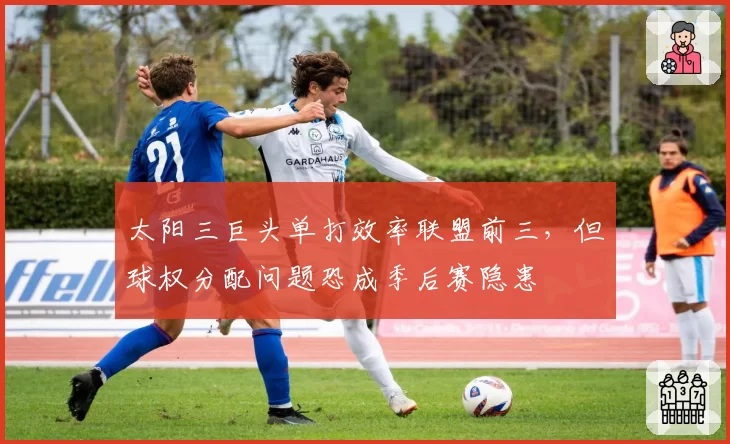 太阳三巨头单打效率联盟前三,但球权分配问题恐成季后赛隐患