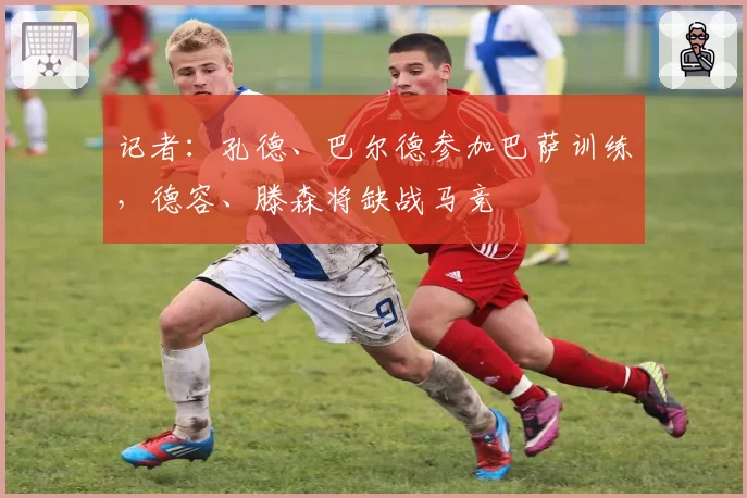 记者：孔德、巴尔德参加巴萨训练，德容、滕森将缺战马竞