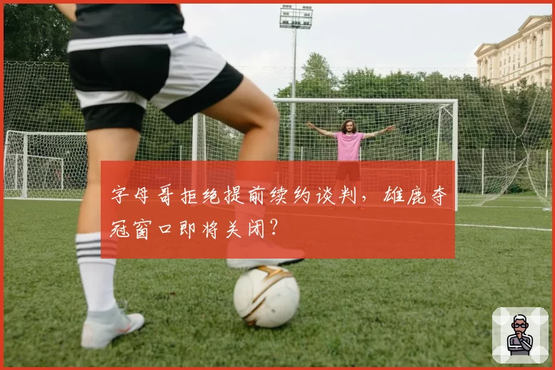 字母哥拒绝提前续约谈判，雄鹿夺冠窗口即将关闭？