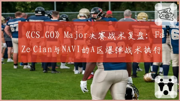 《CS_GO》Major决赛战术复盘：FaZe Clan与NAVI的A区爆弹战术执行效率对比