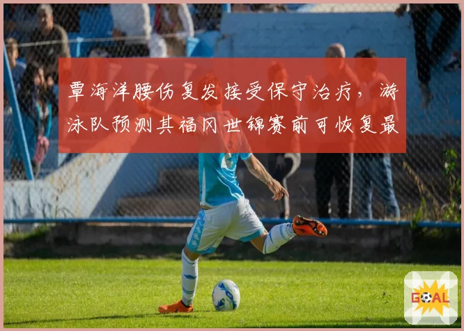 覃海洋腰伤复发接受保守治疗,游泳队预测其福冈世锦赛前可恢复最佳状态