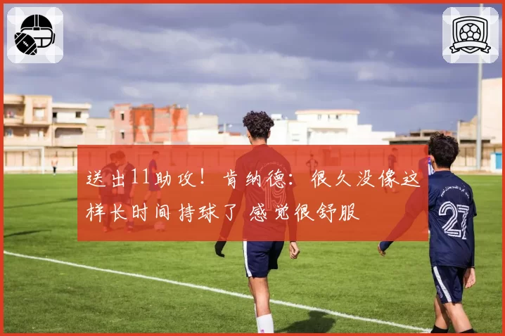 送出11助攻！肯纳德：很久没像这样长时间持球了 感觉很舒服