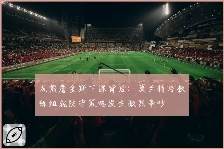 灰熊詹金斯下课背后:莫兰特与教练组就防守策略发生激烈争吵
