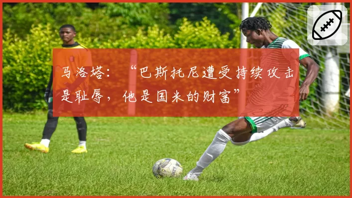 马洛塔：“巴斯托尼遭受持续攻击是耻辱，他是国米的财富”