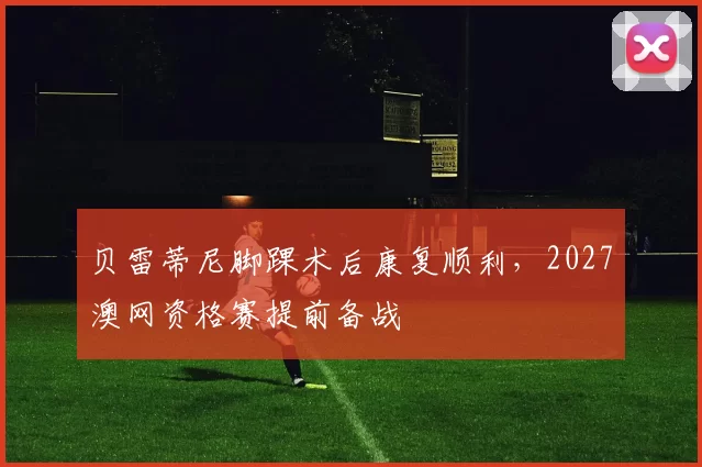 贝雷蒂尼脚踝术后康复顺利，2027澳网资格赛提前备战