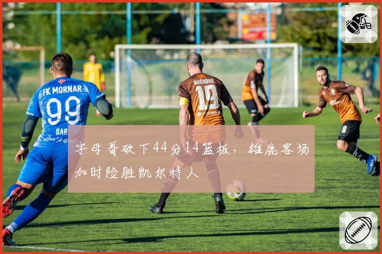 字母哥砍下44分14篮板，雄鹿客场加时险胜凯尔特人
