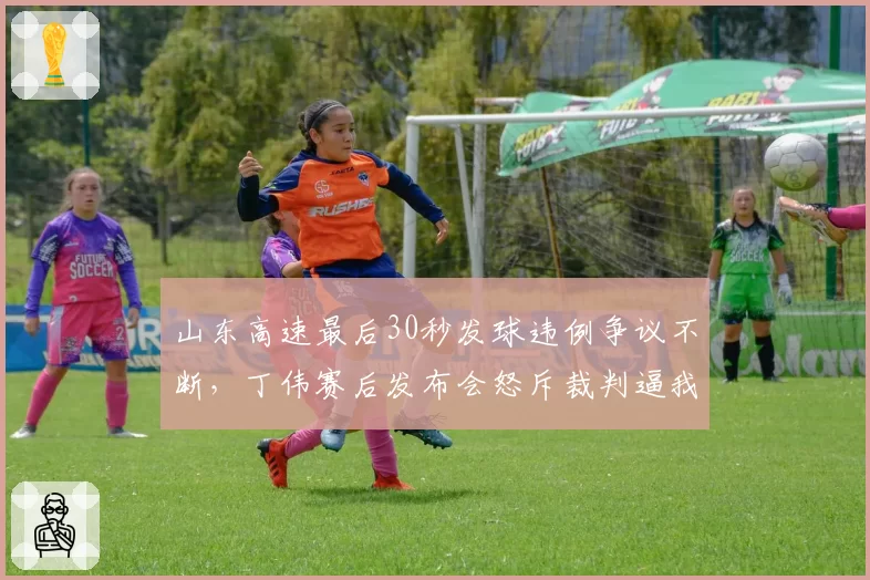 山东高速最后30秒发球违例争议不断，丁伟赛后发布会怒斥裁判逼我辞职？