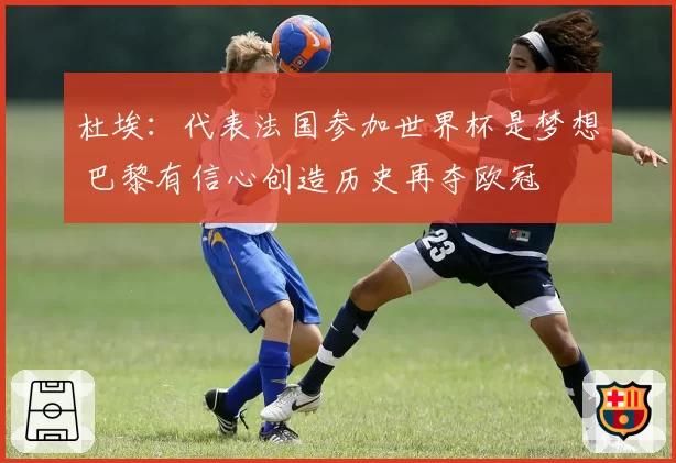 杜埃:代表法国参加世界杯是梦想 巴黎有信心创造历史再夺欧冠