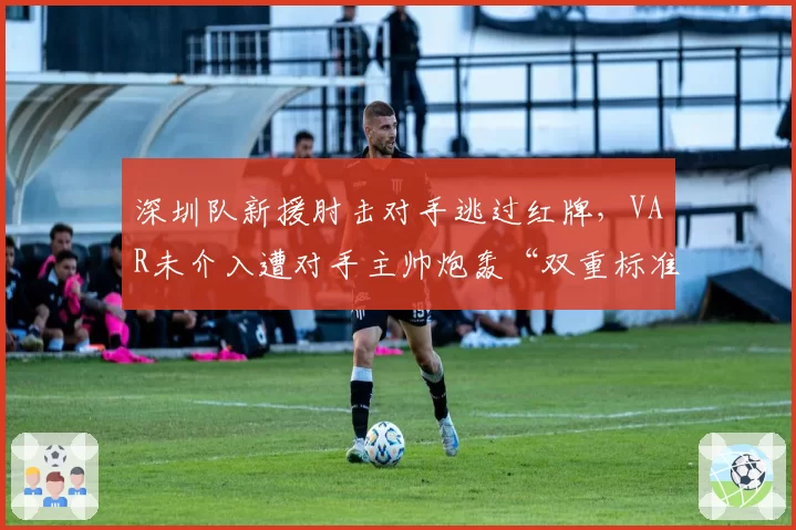 深圳队新援肘击对手逃过红牌,VAR未介入遭对手主帅炮轰“双重标准”
