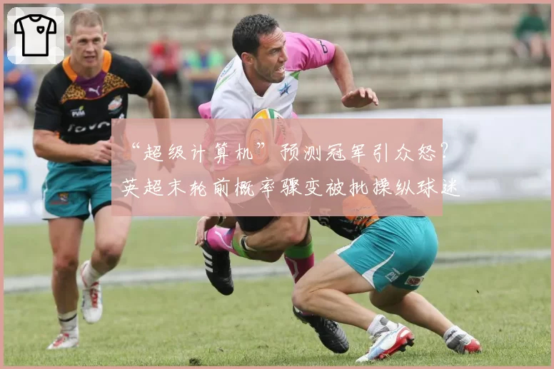 “超级计算机”预测冠军引众怒？英超末轮前概率骤变被批操纵球迷心态