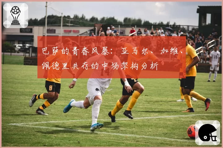 巴萨的青春风暴:亚马尔、加维、佩德里共存的中场架构分析