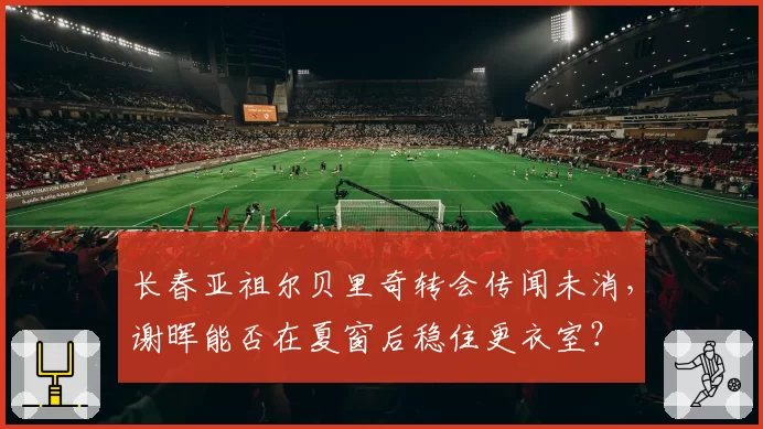 长春亚祖尔贝里奇转会传闻未消,谢晖能否在夏窗后稳住更衣室?