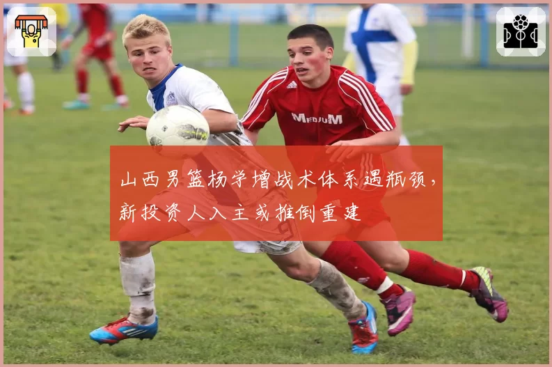 山西男篮杨学增战术体系遇瓶颈，新投资人入主或推倒重建