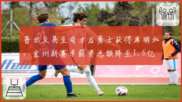 普尔交易至奇才后勇士获得库明加,金州新赛季薪资总额降至1.6亿