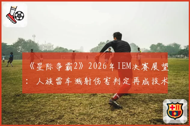 《星际争霸2》2026年IEM决赛展望：人族雷车溅射伤害判定再成技术焦点