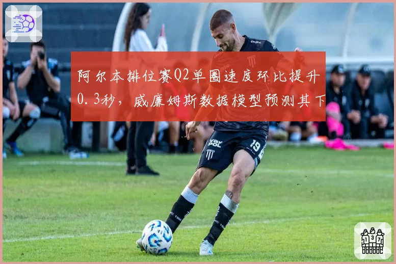 阿尔本排位赛Q2单圈速度环比提升0.3秒,威廉姆斯数据模型预测其下半年可突破积分区