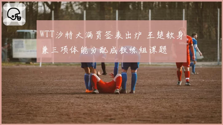 WTT沙特大满贯签表出炉 王楚钦身兼三项体能分配成教练组课题