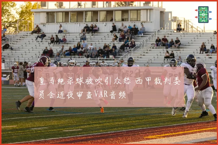 皇马绝杀球被吹引众怒 西甲裁判委员会连夜审查VAR音频