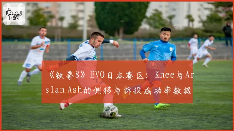 《铁拳8》EVO日本赛区：Knee与Arslan Ash的侧移与拆投成功率数据解析