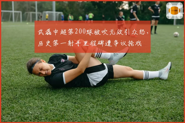 武磊中超第200球被吹无效引众怒,历史第一射手里程碑遭争议抢戏