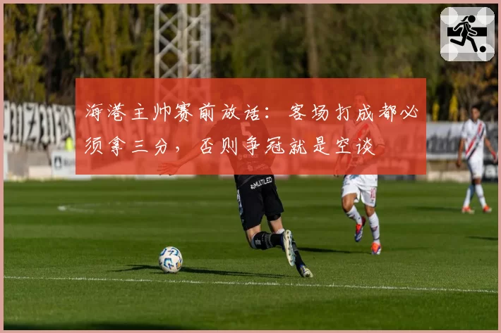 海港主帅赛前放话：客场打成都必须拿三分，否则争冠就是空谈