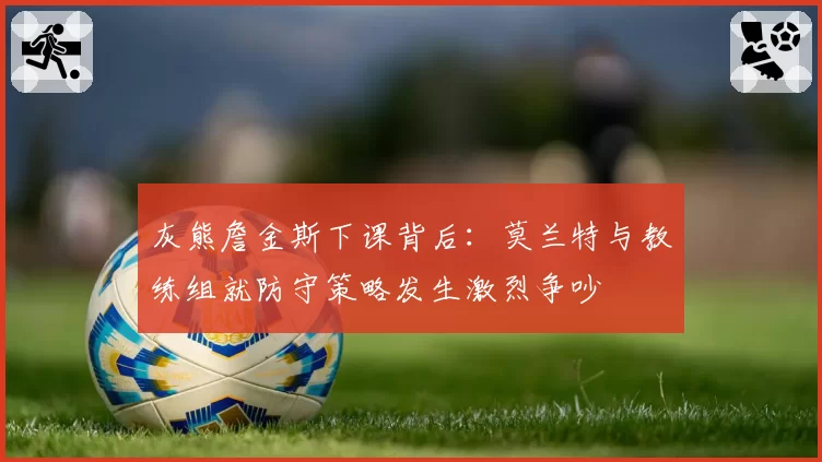 灰熊詹金斯下课背后:莫兰特与教练组就防守策略发生激烈争吵