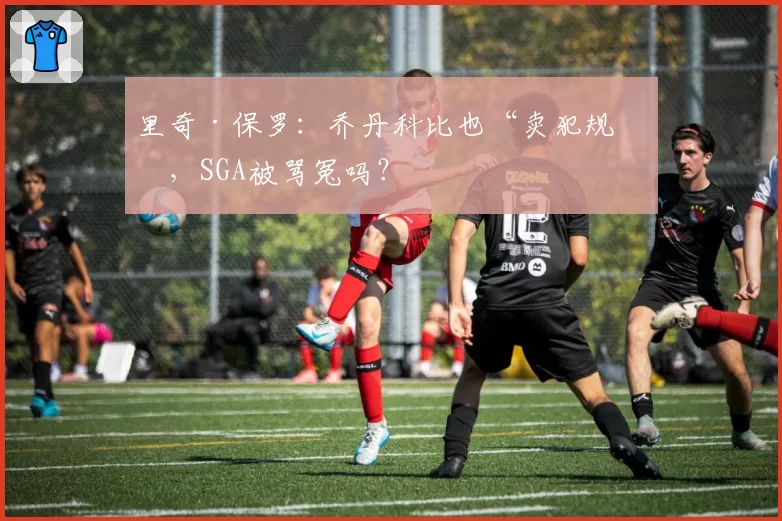 里奇·保罗：乔丹科比也“卖犯规”，SGA被骂冤吗？