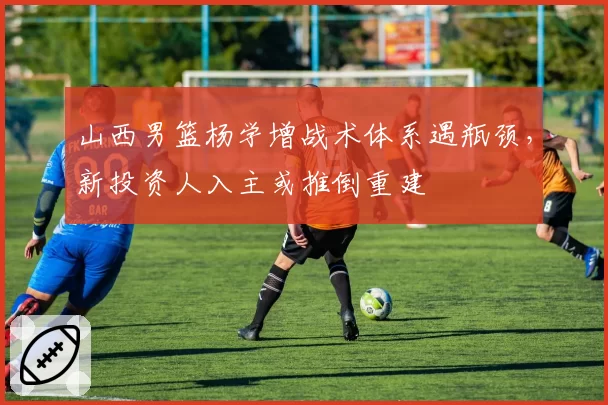 山西男篮杨学增战术体系遇瓶颈，新投资人入主或推倒重建