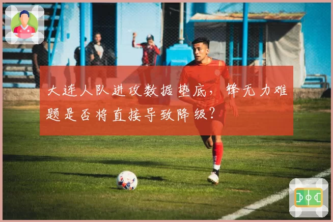 大连人队进攻数据垫底,锋无力难题是否将直接导致降级?