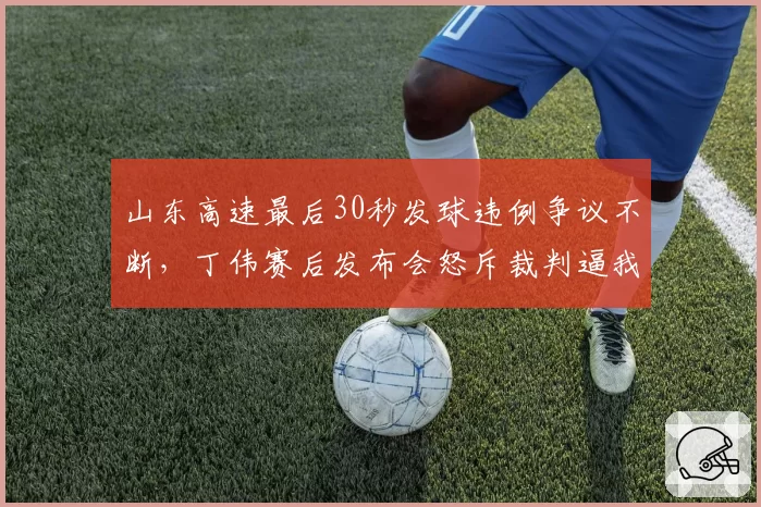 山东高速最后30秒发球违例争议不断，丁伟赛后发布会怒斥裁判逼我辞职？