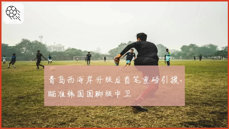 青岛西海岸升级后首笔重磅引援，瞄准韩国国脚级中卫