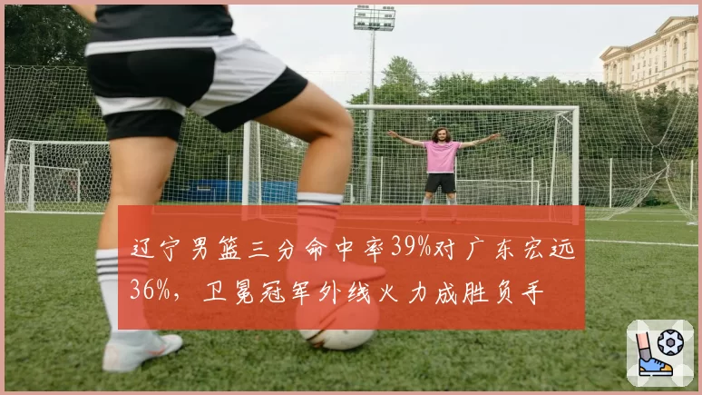 辽宁男篮三分命中率39%对广东宏远36%,卫冕冠军外线火力成胜负手