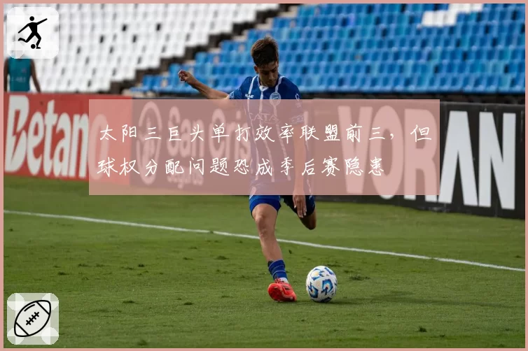 太阳三巨头单打效率联盟前三,但球权分配问题恐成季后赛隐患