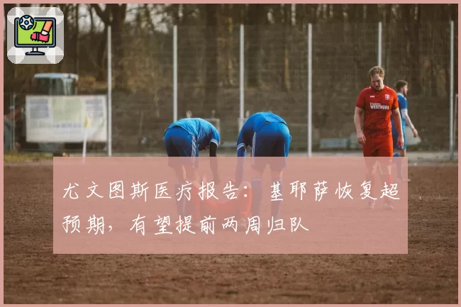 尤文图斯医疗报告:基耶萨恢复超预期,有望提前两周归队