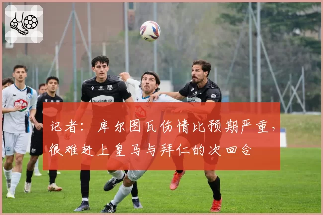 记者：库尔图瓦伤情比预期严重，很难赶上皇马与拜仁的次回合