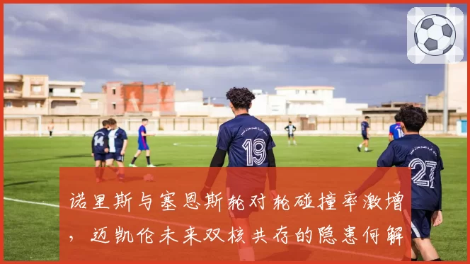诺里斯与塞恩斯轮对轮碰撞率激增,迈凯伦未来双核共存的隐患何解?