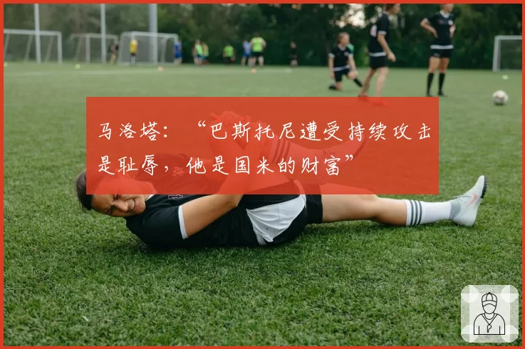 马洛塔：“巴斯托尼遭受持续攻击是耻辱，他是国米的财富”