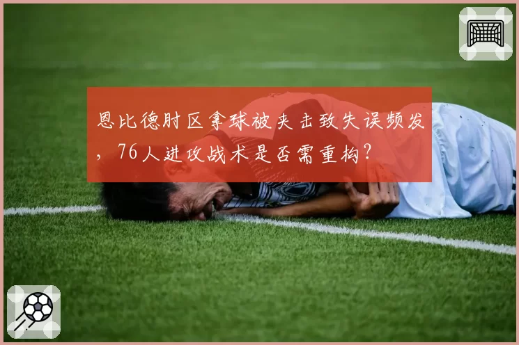 恩比德肘区拿球被夹击致失误频发，76人进攻战术是否需重构？