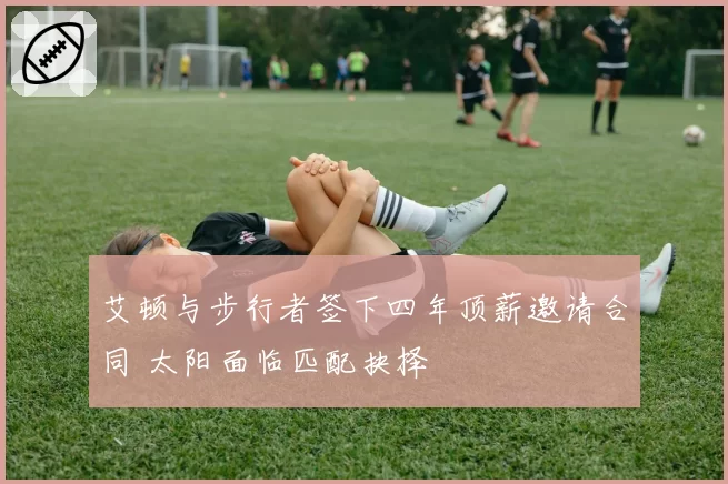 艾顿与步行者签下四年顶薪邀请合同 太阳面临匹配抉择