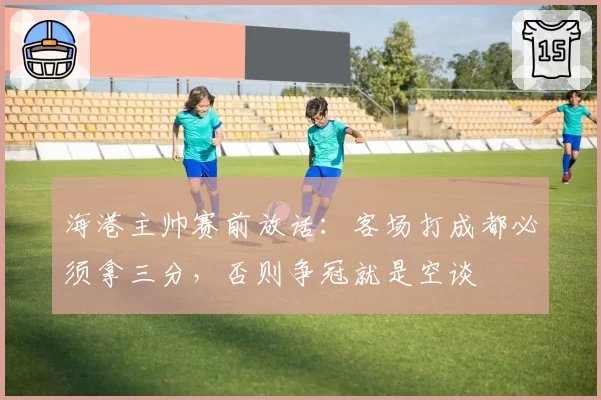 海港主帅赛前放话：客场打成都必须拿三分，否则争冠就是空谈