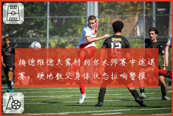 梅德维德夫蒙特利尔大师赛中途退赛，硬地教父身体状态拉响警报