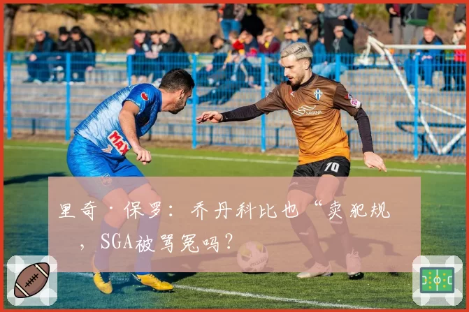 里奇·保罗：乔丹科比也“卖犯规”，SGA被骂冤吗？